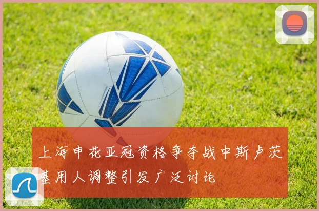 上海申花亚冠资格争夺战中斯卢茨基用人调整引发广泛讨论